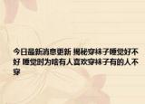 今日最新消息更新 揭秘穿袜子睡觉好不好 睡觉时为啥有人喜欢穿袜子有的人不穿