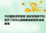 今日最新消息更新 面试官我裤子拉链开了你怎么提醒我他的回答当场录用