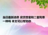 当日最新消息 房贷首套和二套利率一样吗 本文可以帮到你