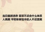 当日最新消息 翡翠不适合什么体质人佩戴 平时体寒怕冷的人不适宜戴