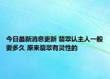 今日最新消息更新 翡翠认主人一般要多久 原来翡翠有灵性的