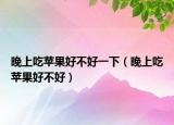 晚上吃苹果好不好一下（晚上吃苹果好不好）