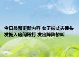 今日最新更新内容 女子被丈夫拽头发拖入房间殴打 发出阵阵惨叫
