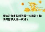 精油开背多长时间做一次最好（精油开背多久做一次好）