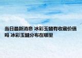 当日最新消息 冰彩玉髓有收藏价值吗 冰彩玉髓分布在哪里