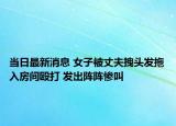 当日最新消息 女子被丈夫拽头发拖入房间殴打 发出阵阵惨叫