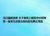 当日最新消息 女子商场上厕所冲水时神奇一幕发生还是女厕玩的花腾云驾雾