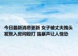 今日最新消息更新 女子被丈夫拽头发拖入房间殴打 施暴声让人惶恐