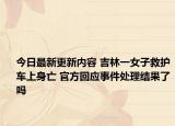 今日最新更新内容 吉林一女子救护车上身亡 官方回应事件处理结果了吗