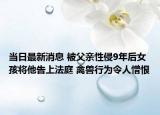 当日最新消息 被父亲性侵9年后女孩将他告上法庭 禽兽行为令人憎恨