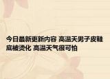 今日最新更新内容 高温天男子皮鞋底被烫化 高温天气很可怕