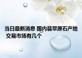 当日最新消息 国内翡翠原石产地 交易市场有几个