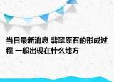 当日最新消息 翡翠原石的形成过程 一般出现在什么地方