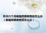 怀孕六个月喉咙痒咳嗽有痰怎么办（喉咙痒咳嗽有痰怎么办）