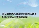 当日最新消息 晚上睡觉戴着玉镯子好吗 专业人士告诉你答案