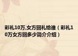 彩礼10万,女方回礼给谁（彩礼10万女方回多少简介介绍）