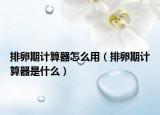 排卵期计算器怎么用（排卵期计算器是什么）