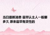 当日最新消息 翡翠认主人一般要多久 原来翡翠有灵性的