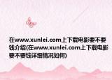 在www.xunlei.com上下载电影要不要钱介绍(在www.xunlei.com上下载电影要不要钱详细情况如何)