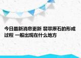 今日最新消息更新 翡翠原石的形成过程 一般出现在什么地方