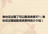 身份证过期了可以取高铁票不?（身份证过期能取高铁票吗简介介绍）