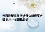 当日最新消息 黄金什么时候买合适 这三个时期比较好
