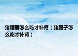 猪腰要怎么吃才补肾（猪腰子怎么吃才补肾）