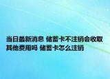 当日最新消息 储蓄卡不注销会收取其他费用吗 储蓄卡怎么注销