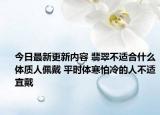 今日最新更新内容 翡翠不适合什么体质人佩戴 平时体寒怕冷的人不适宜戴