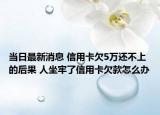 当日最新消息 信用卡欠5万还不上的后果 人坐牢了信用卡欠款怎么办