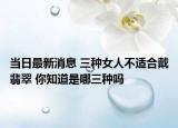 当日最新消息 三种女人不适合戴翡翠 你知道是哪三种吗