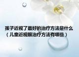 孩子近视了最好的治疗方法是什么（儿童近视眼治疗方法有哪些）