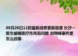 08月20日11时最新消息更新报道 长沙一医生被曝医疗作风有问题 刘翔峰事件是怎么回事