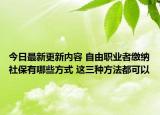 今日最新更新内容 自由职业者缴纳社保有哪些方式 这三种方法都可以