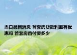 当日最新消息 首套房贷款利率有优惠吗 首套房首付要多少