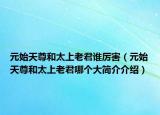 元始天尊和太上老君谁厉害（元始天尊和太上老君哪个大简介介绍）
