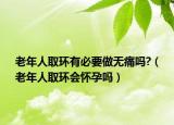 老年人取环有必要做无痛吗?（老年人取环会怀孕吗）