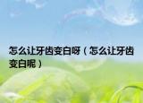 怎么让牙齿变白呀（怎么让牙齿变白呢）