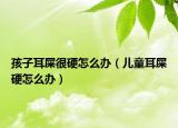 孩子耳屎很硬怎么办（儿童耳屎硬怎么办）