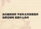当日最新消息 平安车主贷需要提供消费证明吗 需要什么条件