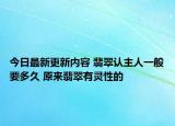 今日最新更新内容 翡翠认主人一般要多久 原来翡翠有灵性的
