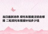 当日最新消息 摩托车报废注销去哪报 二轮摩托车报废补贴多少钱