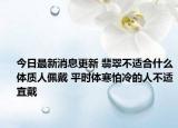 今日最新消息更新 翡翠不适合什么体质人佩戴 平时体寒怕冷的人不适宜戴