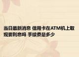 当日最新消息 信用卡在ATM机上取现要利息吗 手续费是多少