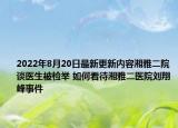 2022年8月20日最新更新内容湘雅二院谈医生被检举 如何看待湘雅二医院刘翔峰事件