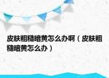 皮肤粗糙暗黄怎么办啊（皮肤粗糙暗黄怎么办）
