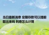 当日最新消息 定期存款可以提前取出来吗 利息怎么计算