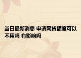 当日最新消息 申请网贷额度可以不用吗 有影响吗