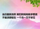 当日最新消息 媳妇和妈妈起矛盾男子崩溃要轻生 一个月一万不够花