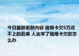 今日最新更新内容 信用卡欠5万还不上的后果 人坐牢了信用卡欠款怎么办